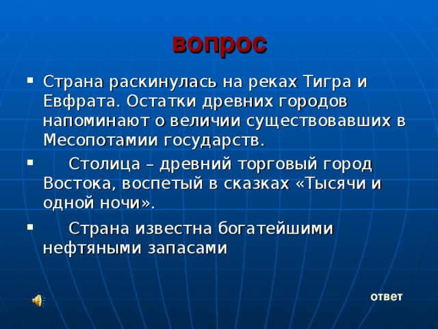 вопрос  Страна раскинулась на реках Тигра и Евфрата. Остатки древних городов напоминают о величии существовавших в Месопотамии государств.  Столица – древний торговый город Востока, воспетый в сказках «Тысячи и одной ночи».  Страна известна богатейшими нефтяными запасами   ответ 