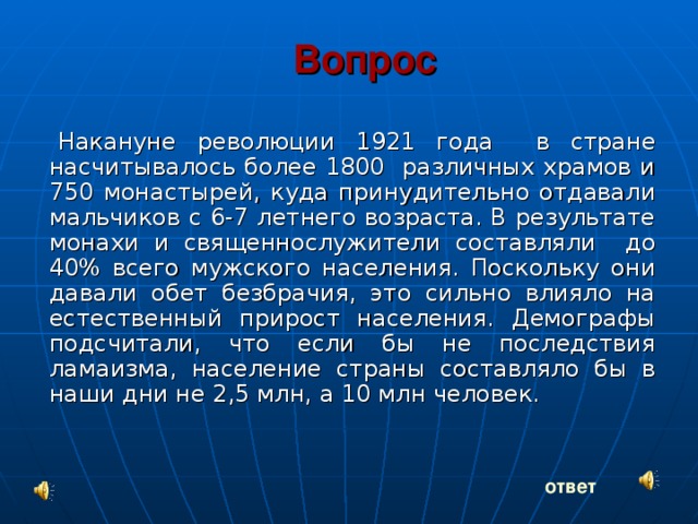 Вопрос Накануне революции 1921 года в стране насчитывалось более 1800 различных храмов и 750 монастырей, куда принудительно отдавали мальчиков с 6-7 летнего возраста. В результате монахи и священнослужители составляли до 40% всего мужского населения. Поскольку они давали обет безбрачия, это сильно влияло на естественный прирост населения. Демографы подсчитали, что если бы не последствия ламаизма, население страны составляло бы в наши дни не 2,5 млн, а 10 млн человек. ответ 