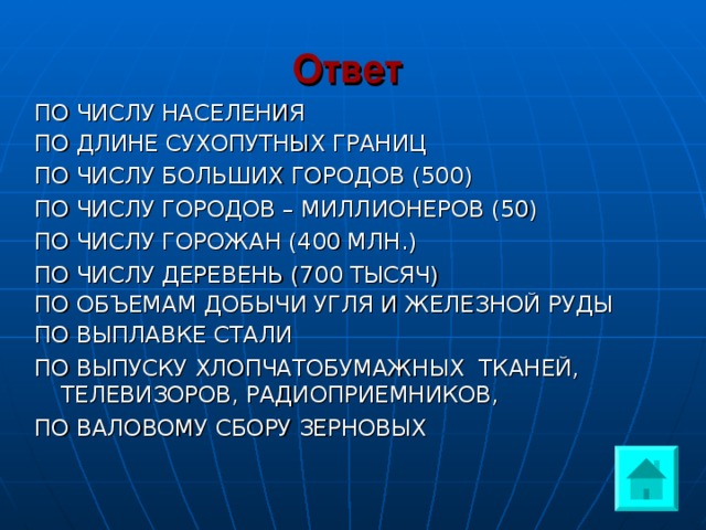 Ответ  ПО ЧИСЛУ НАСЕЛЕНИЯ ПО ДЛИНЕ СУХОПУТНЫХ ГРАНИЦ ПО ЧИСЛУ БОЛЬШИХ ГОРОДОВ (500) ПО ЧИСЛУ ГОРОДОВ – МИЛЛИОНЕРОВ (50) ПО ЧИСЛУ ГОРОЖАН (400 МЛН.) ПО ЧИСЛУ ДЕРЕВЕНЬ (700 ТЫСЯЧ) ПО ОБЪЕМАМ ДОБЫЧИ УГЛЯ И ЖЕЛЕЗНОЙ РУДЫ ПО ВЫПЛАВКЕ СТАЛИ ПО ВЫПУСКУ ХЛОПЧАТОБУМАЖНЫХ ТКАНЕЙ, ТЕЛЕВИЗОРОВ, РАДИОПРИЕМНИКОВ, ПО ВАЛОВОМУ СБОРУ ЗЕРНОВЫХ 