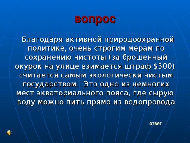 вопрос Благодаря активной природоохранной политике, очень строгим мерам по сохранению чистоты (за брошенный окурок на улице взимается штраф $500) считается самым экологически чистым государством. Это одно из немногих мест экваториального пояса, где сырую воду можно пить прямо из водопровода ответ 