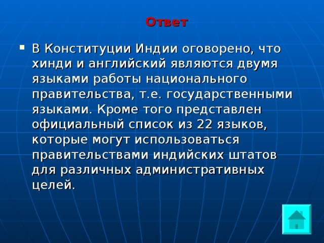 Ответ В Конституции Индии оговорено, что хинди и английский являются двумя языками работы национального правительства, т.е. государственными языками. Кроме того представлен официальный список из 22 языков, которые могут использоваться правительствами индийских штатов для различных административных целей. 