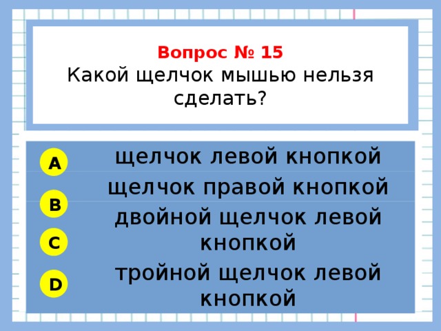          Вопрос № 15 Какой щелчок мышью нельзя сделать?        щелчок левой кнопкой щелчок правой кнопкой двойной щелчок левой кнопкой тройной щелчок левой кнопкой A B C D 