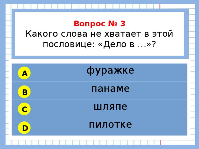           Вопрос № 3 Какого слова не хватает в этой пословице: «Дело в …»?        фуражке панаме шляпе пилотке A B C D 