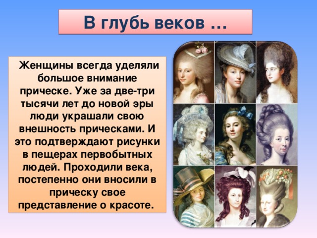 В глубь веков …  Женщины всегда уделяли большое внимание прическе. Уже за две-три тысячи лет до новой эры люди украшали свою внешность прическами. И это подтверждают рисунки в пещерах первобытных людей. Проходили века, постепенно они вносили в прическу свое представление о красоте. 