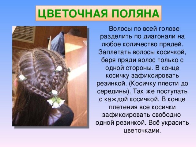 ЦВЕТОЧНАЯ ПОЛЯНА  Волосы по всей голове разделить по диагонали на любое количество прядей. Заплетать волосы косичкой, беря пряди волос только с одной стороны. В конце косичку зафиксировать резинкой. (Косичку плести до середины). Так же поступать с каждой косичкой. В конце плетения все косички зафиксировать свободно одной резинкой. Всё украсить цветочками. 