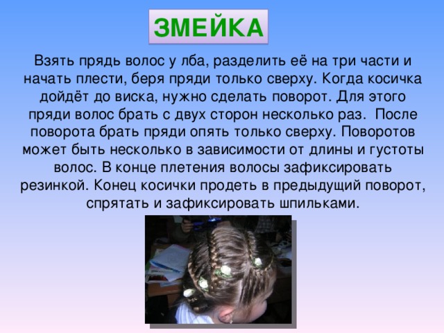 Взять прядь волос у лба, разделить её на три части и начать плести, беря пряди только сверху. Когда косичка дойдёт до виска, нужно сделать поворот. Для этого пряди волос брать с двух сторон несколько раз. После поворота брать пряди опять только сверху. Поворотов может быть несколько в зависимости от длины и густоты волос. В конце плетения волосы зафиксировать резинкой. Конец косички продеть в предыдущий поворот, спрятать и зафиксировать шпильками. ЗМЕЙКА 