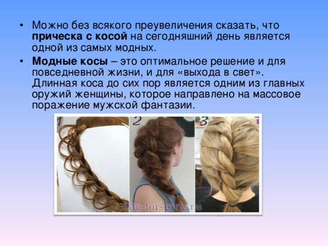 Можно без всякого преувеличения сказать, что прическа с косой на сегодняшний день является одной из самых модных. Модные косы – это оптимальное решение и для повседневной жизни, и для «выхода в свет». Длинная коса до сих пор является одним из главных оружий женщины, которое направлено на массовое поражение мужской фантазии. 
