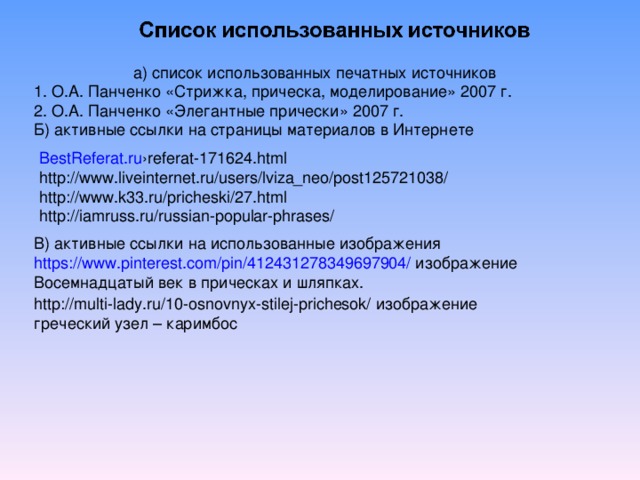 а) список использованных печатных источников 1. О.А. Панченко «Стрижка, прическа, моделирование» 2007 г. 2. О.А. Панченко «Элегантные прически» 2007 г. Б) активные ссылки на страницы материалов в Интернете BestReferat.ru ›referat-171624.html http://www.liveinternet.ru/users/lviza_neo/post125721038/ http://www.k33.ru/pricheski/27.html http://iamruss.ru/russian-popular-phrases/ В) активные ссылки на использованные изображения https://www.pinterest.com/pin/412431278349697904/ изображение Восемнадцатый век в прическах и шляпках. http://multi-lady.ru/10-osnovnyx-stilej-prichesok/ изображение греческий узел – каримбос 