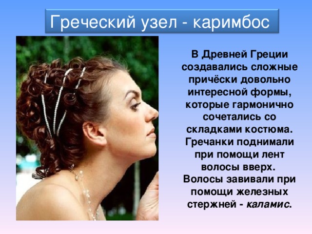 Греческий узел - каримбос В Древней Греции создавались сложные причёски довольно интересной формы, которые гармонично сочетались со складками костюма. Гречанки поднимали при помощи лент волосы вверх. Волосы завивали при помощи железных стержней -  каламис . 