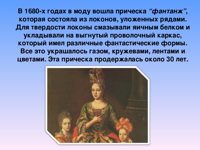 В 1680-х годах в моду вошла прическа  “фантанж” , которая состояла из локонов, уложенных рядами. Для твердости локоны смазывали яичным белком и укладывали на выгнутый проволочный каркас, который имел различные фантастические формы. Все это украшалось газом, кружевами, лентами и цветами. Эта прическа продержалась около 30 лет. 