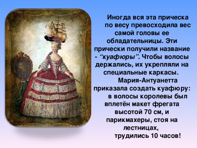 Иногда вся эта прическа по весу превосходила вес самой головы ее обладательницы. Эти прически получили название -  “куафюры” . Чтобы волосы держались, их укрепляли на специальные каркасы. Мария-Антуанетта приказала создать куафюру: в волосы королевы был вплетён макет фрегата высотой 70 см, и парикмахеры, стоя на лестницах, трудились 10 часов! 