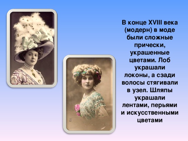 В конце XVIII века (модерн) в моде были сложные прически, украшенные цветами. Лоб украшали локоны, а сзади волосы стягивали в узел. Шляпы украшали лентами, перьями и искусственными цветами 