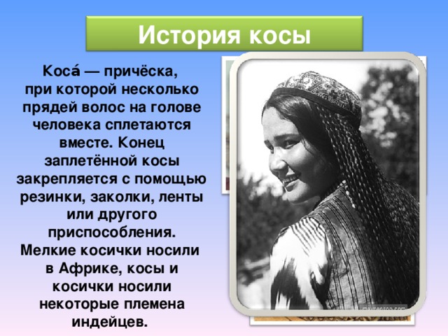 История косы Коса́ — причёска, при которой несколько прядей волос на голове человека сплетаются вместе. Конец заплетённой косы закрепляется с помощью резинки, заколки, ленты или другого приспособления. Мелкие косички носили в Африке, косы и косички носили некоторые племена индейцев. 