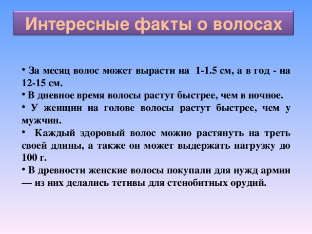 Интересные факты о волосах  За месяц волос может вырасти на  1-1.5 см, а в год - на 12-15 см.  В дневное время волосы растут быстрее, чем в ночное.  У женщин на голове волосы растут быстрее, чем у мужчин.  Каждый здоровый волос можно растянуть на треть своей длины, а также он может выдержать нагрузку до 100 г.  В древности женские волосы покупали для нужд армии — из них делались тетивы для стенобитных орудий.  