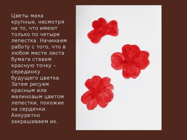 Цветы мака крупные, несмотря на то, что имеют только по четыре лепестка. Начинаем работу с того, что в любом месте листа бумаги ставим красную точку – серединку будущего цветка. Затем рисуем красным или малиновым цветом лепестки, похожие на сердечки. Аккуратно закрашиваем их. 