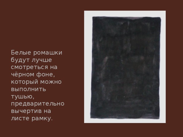 Белые ромашки будут лучше смотреться на чёрном фоне, который можно выполнить тушью, предварительно вычертив на листе рамку. 
