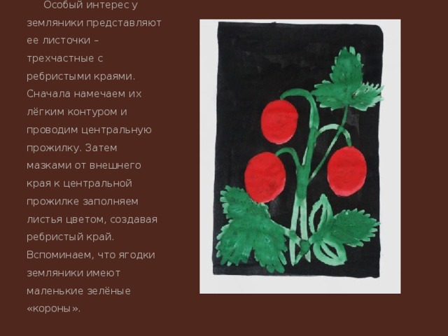 Особый интерес у земляники представляют ее листочки – трехчастные с ребристыми краями. Сначала намечаем их лёгким контуром и проводим центральную прожилку. Затем мазками от внешнего края к центральной прожилке заполняем листья цветом, создавая ребристый край. Вспоминаем, что ягодки земляники имеют маленькие зелёные «короны». 