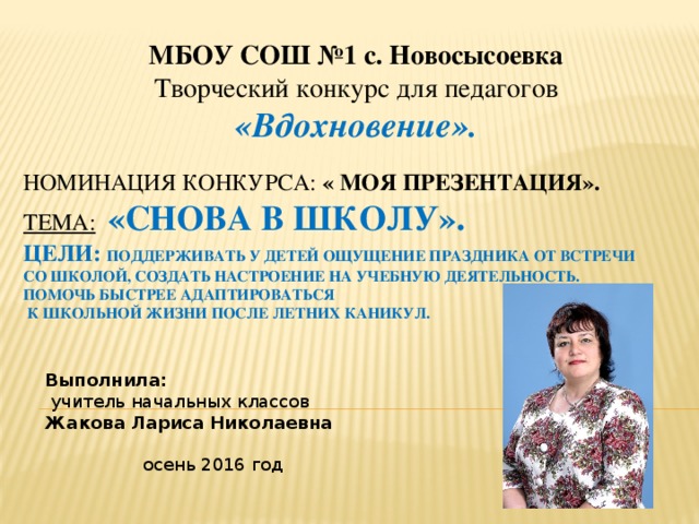 МБОУ СОШ №1 с. Новосысоевка  Творческий конкурс для педагогов  «Вдохновение». Номинация Конкурса: « Моя презентация».  Тема:  «снова в школу».  Цели: поддерживать у детей ощущение праздника от встречи со школой, создать настроение на учебную деятельность.  Помочь быстрее адаптироваться  к школьной жизни после летних каникул.   Выполнила:  учитель начальных классов Жакова Лариса Николаевна осень 2016 год 