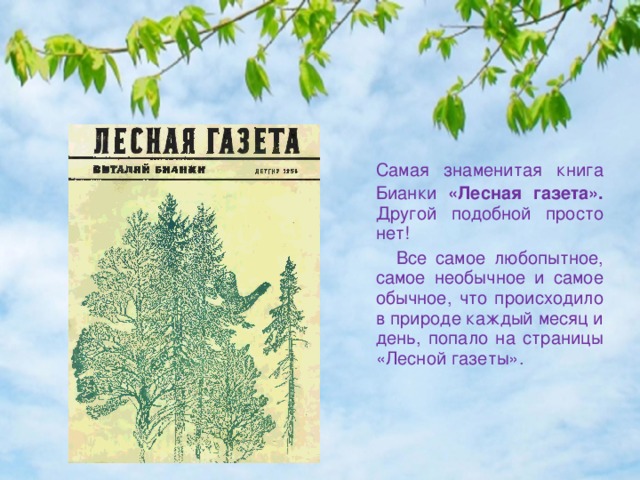 Самая знаменитая книга Бианки «Лесная газета». Другой подобной просто нет!  Все самое любопытное, самое необычное и самое обычное, что происходило в природе каждый месяц и день, попало на страницы «Лесной газеты». 