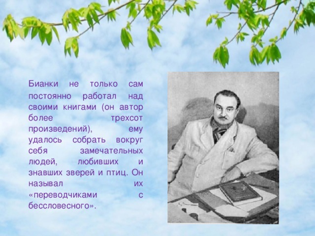  Бианки не только сам постоянно работал над своими книгами (он автор более трехсот произведений), ему удалось собрать вокруг себя замечательных людей, любивших и знавших зверей и птиц. Он называл их «переводчиками с бессловесного». 