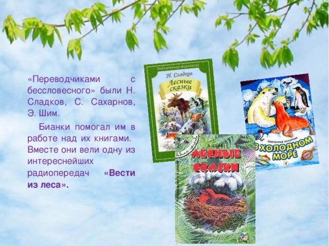  «Переводчиками с бессловесного» были Н. Сладков, С. Сахарнов, Э. Шим.  Бианки помогал им в работе над их книгами. Вместе они вели одну из интереснейших радиопередач «Вести из леса». 