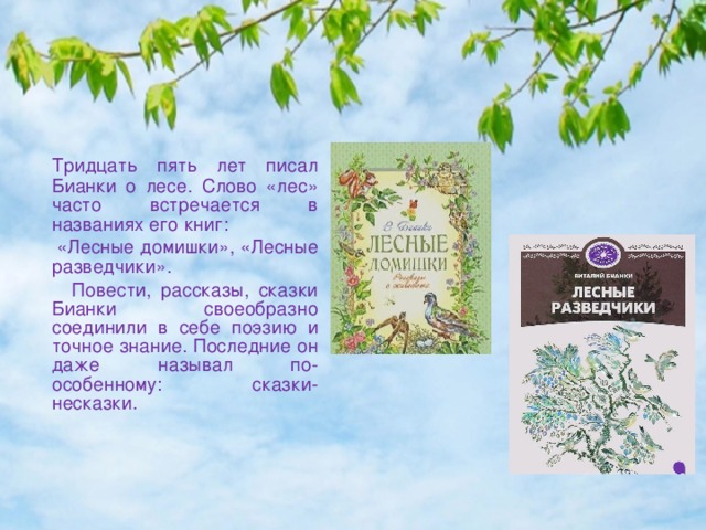  Тридцать пять лет писал Бианки о лесе. Слово «лес» часто встречается в названиях его книг:  «Лесные домишки», «Лесные разведчики».  Повести, рассказы, сказки Бианки своеобразно соединили в себе поэзию и точное знание. Последние он даже называл по-особенному: сказки-несказки. 