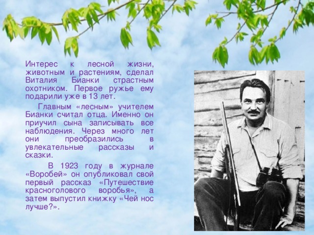  Интерес к лесной жизни, животным и растениям, сделал Виталия Бианки страстным охотником. Первое ружье ему подарили уже в 13 лет.  Главным «лесным» учителем Бианки считал отца. Именно он приучил сына записывать все наблюдения. Через много лет они преобразились в увлекательные рассказы и сказки.  В 1923 году в журнале «Воробей» он опубликовал свой первый рассказ «Путешествие красноголового воробья», а затем выпустил книжку «Чей нос лучше?».   