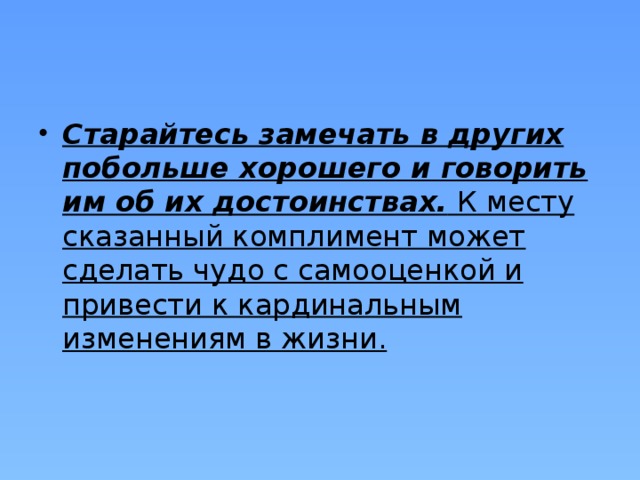 Старайтесь замечать в других побольше хорошего и говорить им об их достоинствах.  К месту сказанный комплимент может сделать чудо с самооценкой и привести к кардинальным изменениям в жизни. 
