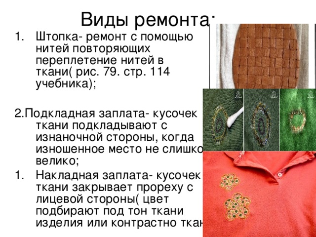 Виды ремонта: Штопка- ремонт с помощью нитей повторяющих переплетение нитей в ткани( рис. 79. стр. 114 учебника); 2.Подкладная заплата- кусочек ткани подкладывают с изнаночной стороны, когда изношенное место не слишком велико; Накладная заплата- кусочек ткани закрывает прореху с лицевой стороны( цвет подбирают под тон ткани изделия или контрастно ткани) 