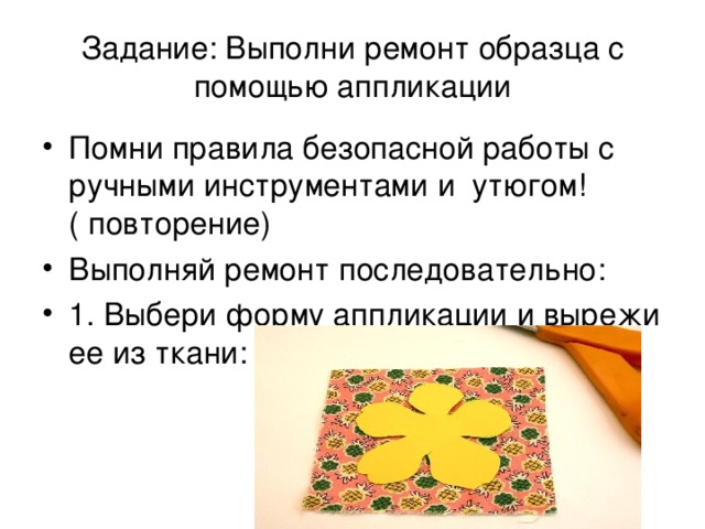 Задание: Выполни ремонт образца с помощью аппликации Помни правила безопасной работы с ручными инструментами и утюгом! ( повторение) Выполняй ремонт последовательно: 1. Выбери форму аппликации и вырежи ее из ткани: 