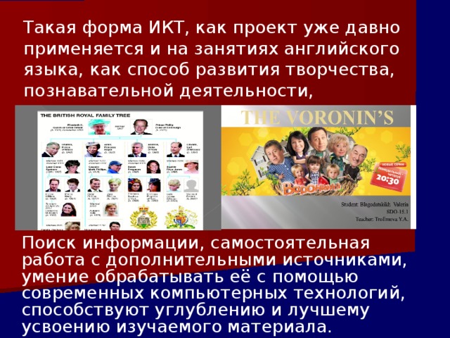 Такая форма ИКТ, как проект уже давно применяется и на занятиях английского языка, как способ развития творчества, познавательной деятельности, самостоятельности.       Поиск информации, самостоятельная работа с дополнительными источниками, умение обрабатывать её с помощью современных компьютерных технологий, способствуют углублению и лучшему усвоению изучаемого материала. 