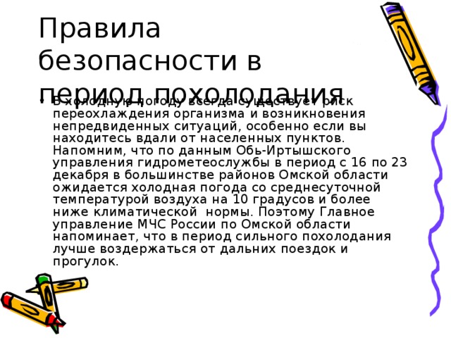 В холодную погоду всегда существует риск переохлаждения организма и возникновения непредвиденных ситуаций, особенно если вы находитесь вдали от населенных пунктов. Напомним, что по данным Обь-Иртышского управления гидрометеослужбы в период с 16 по 23 декабря в большинстве районов Омской области ожидается холодная погода со среднесуточной температурой воздуха на 10 градусов и более ниже климатической  нормы. Поэтому Главное управление МЧС России по Омской области напоминает, что в период сильного похолодания лучше воздержаться от дальних поездок и прогулок. 