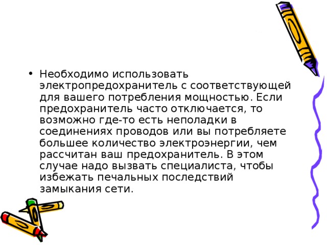 Необходимо использовать электропредохранитель с соответствующей для вашего потребления мощностью. Если предохранитель часто отключается, то возможно где-то есть неполадки в соединениях проводов или вы потребляете большее количество электроэнергии, чем рассчитан ваш предохранитель. В этом случае надо вызвать специалиста, чтобы избежать печальных последствий замыкания сети. 
