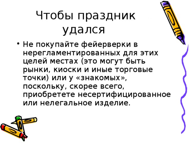 Не покупайте фейерверки в нерегламентированных для этих целей местах (это могут быть рынки, киоски и иные торговые точки) или у «знакомых», поскольку, скорее всего, приобретете несертифицированное или нелегальное изделие. 