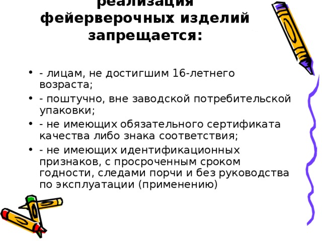 реализация фейерверочных изделий запрещается:   - лицам, не достигшим 16-летнего возраста; - поштучно, вне заводской потребительской упаковки; - не имеющих обязательного сертификата качества либо знака соответствия; - не имеющих идентификационных признаков, с просроченным сроком годности, следами порчи и без руководства по эксплуатации (применению) 