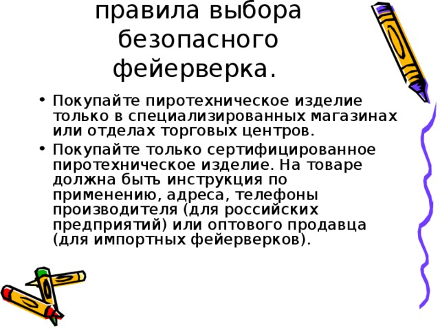 правила выбора безопасного фейерверка. Покупайте пиротехническое изделие только в специализированных магазинах или отделах торговых центров. Покупайте только сертифицированное пиротехническое изделие. На товаре должна быть инструкция по применению, адреса, телефоны производителя (для российских предприятий) или оптового продавца (для импортных фейерверков). 