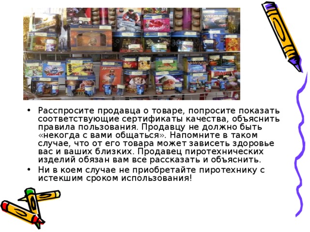 Расспросите продавца о товаре, попросите показать соответствующие сертификаты качества, объяснить правила пользования. Продавцу не должно быть «некогда с вами общаться». Напомните в таком случае, что от его товара может зависеть здоровье вас и ваших близких. Продавец пиротехнических изделий обязан вам все рассказать и объяснить. Ни в коем случае не приобретайте пиротехнику с истекшим сроком использования!  