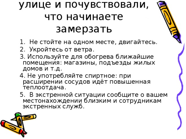 Если вы находитесь на улице и почувствовали, что начинаете замерзать  1. Не стойте на одном месте, двигайтесь.  2. Укройтесь от ветра.  3. Используйте для обогрева ближайшие помещения: магазины, подъезды жилых домов и т.д.  4. Не употребляйте спиртное: при расширении сосудов идёт повышенная теплоотдача.  5. В экстренной ситуации сообщите о вашем местонахождении близким и сотрудникам экстренных служб. 