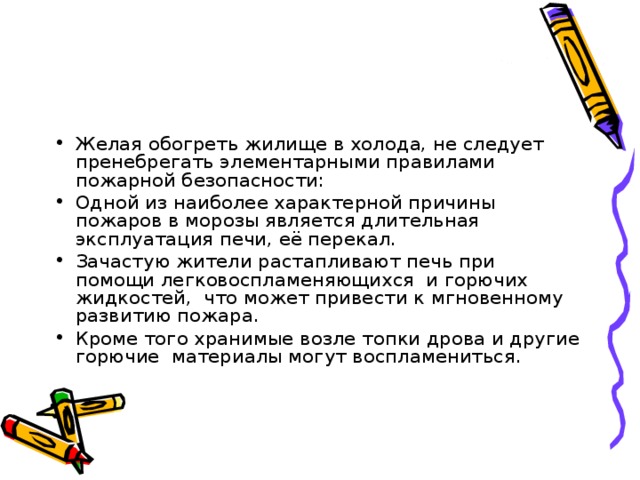Желая обогреть жилище в холода, не следует пренебрегать элементарными правилами пожарной безопасности: Одной из наиболее характерной причины пожаров в морозы является длительная эксплуатация печи, её перекал. Зачастую жители растапливают печь при помощи легковоспламеняющихся  и горючих жидкостей,  что может привести к мгновенному развитию пожара. Кроме того хранимые возле топки дрова и другие горючие  материалы могут воспламениться. 