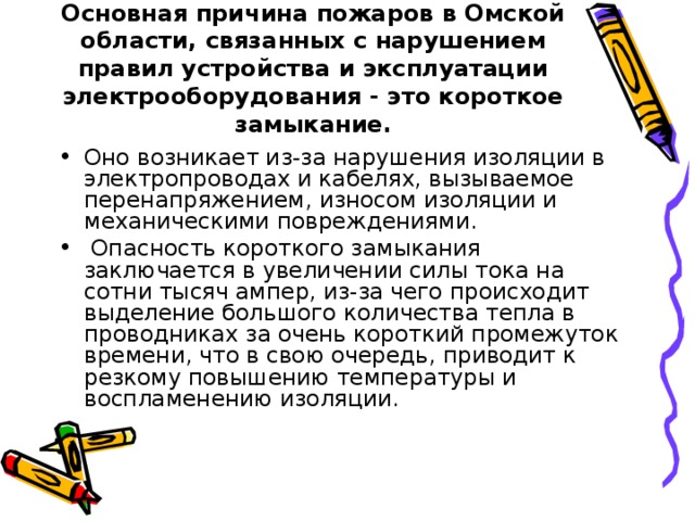 Основная причина пожаров в Омской области, связанных с нарушением правил устройства и эксплуатации электрооборудования - это короткое замыкание.   Оно возникает из-за нарушения изоляции в электропроводах и кабелях, вызываемое перенапряжением, износом изоляции и механическими повреждениями.  Опасность короткого замыкания заключается в увеличении силы тока на сотни тысяч ампер, из-за чего происходит выделение большого количества тепла в проводниках за очень короткий промежуток времени, что в свою очередь, приводит к резкому повышению температуры и воспламенению изоляции. 
