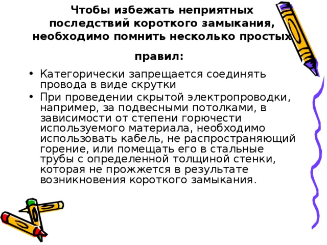 Чтобы избежать неприятных последствий короткого замыкания, необходимо помнить несколько простых правил:  Категорически запрещается соединять провода в виде скрутки При проведении скрытой электропроводки, например, за подвесными потолками, в зависимости от степени горючести используемого материала, необходимо использовать кабель, не распространяющий горение, или помещать его в стальные трубы с определенной толщиной стенки, которая не прожжется в результате возникновения короткого замыкания. 