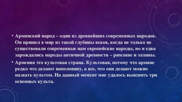 Армянский народ – один из древнейших современных народов. Он пришел в мир из такой глубины веков, когда не только не существовали современные нам европейские народы, но и едва зарождались народы античной древности – римляне и эллины. Армения это культовая страна. Культовая, потому что армяне редко что делают наполовину, а все, что они делают можно назвать культом. На данный момент мне удалось выяснить три основных культа. 