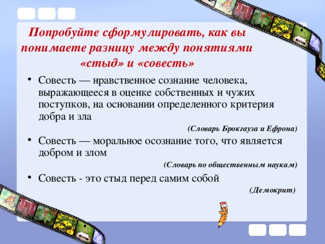 Попробуйте сформулировать, как вы понимаете разницу между понятиями «стыд» и «совесть» Совесть — нравственное сознание человека, выражающееся в оценке собственных и чужих поступков, на основании определенного критерия добра и зла  (Словарь Брокгауза и Ефрона) Совесть — моральное осознание того, что является добром и злом  (Словарь по общественным наукам) Совесть - это стыд перед самим собой (Демокрит)