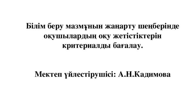 Білім беру мазмұнын жаңарту шеңберінде оқушылардың оқу жетістіктерін критериалды бағалау.    Мектеп үйлестірушісі: А.Н.Кадимова     