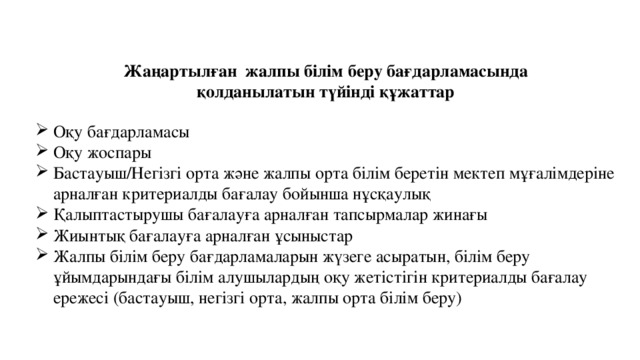 Жаңартылған жалпы білім беру бағдарламасында қолданылатын түйінді құжаттар Оқу бағдарламасы Оқу жоспары Бастауыш/Негізгі орта және жалпы орта білім беретін мектеп мұғалімдеріне арналған критериалды бағалау бойынша нұсқаулық Қалыптастырушы бағалауға арналған тапсырмалар жинағы Жиынтық бағалауға арналған ұсыныстар Жалпы білім беру бағдарламаларын жүзеге асыратын, білім беру ұйымдарындағы білім алушылардың оқу жетістігін критериалды бағалау ережесі (бастауыш, негізгі орта, жалпы орта білім беру)  