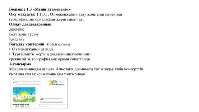 Бөлімше 1.3 «Менің атамекенім» Оқу мақсаты: 1.1.3.1. Өз мекенжайын атау және елді мекенінің географиялық орналасқан жерін сипаттау. Ойлау дағдыларының деңгейі: Білу және түсіну Қолдану Бағалау критерийі: Білім алушы  Өз мекенжайын атайды.  Тұрғылықты жерінің (қаласының/ауылының) ерекшелігін, географиялық орнын сипаттайды. 1-тапсырма Мекенжайыңызды атаңыз. Алыстағы досыңызға хат жолдау үшін конверттің сыртына сол мекенжайыңызды толтырыңыз. 