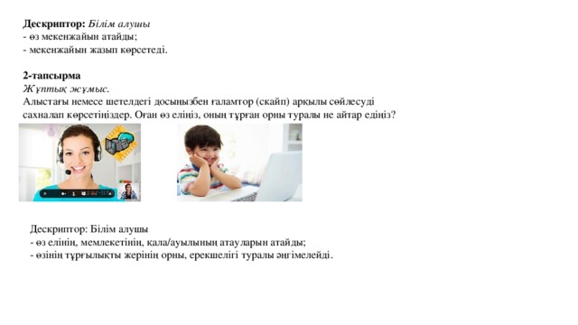 Дескриптор: Білім алушы - өз елінің, мемлекетінің, қала/ауылының атауларын атайды; - өзінің тұрғылықты жерінің орны, ерекшелігі туралы әңгімелейді. Дескриптор: Білім алушы - өз мекенжайын атайды; - мекенжайын жазып көрсетеді.  2-тапсырма Жұптық жұмыс. Алыстағы немесе шетелдегі досыңызбен ғаламтор (скайп) арқылы сөйлесуді сахналап көрсетіңіздер. Оған өз еліңіз, оның тұрған орны туралы не айтар едіңіз? 