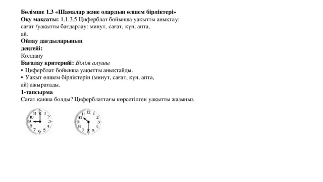 Бөлімше 1.3 «Шамалар және олардың өлшем бірліктері» Оқу мақсаты: 1.1.3.5 Циферблат бойынша уақытты анықтау: сағат /уақытты бағдарлау: минут, сағат, күн, апта, ай. Ойлау дағдыларының деңгейі: Қолдану Бағалау критерийі: Білім алушы  Циферблат бойынша уақытты анықтайды.  Уақыт өлшем бірліктерін (минут, сағат, күн, апта, ай) ажыратады. 1-тапсырма Сағат қанша болды? Циферблаттағы көрсетілген уақытты жазыңыз. 