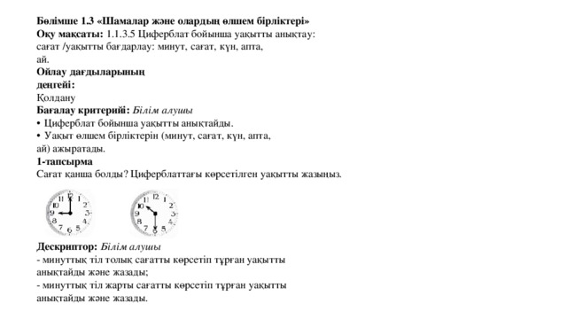 Бөлімше 1.3 «Шамалар және олардың өлшем бірліктері» Оқу мақсаты: 1.1.3.5 Циферблат бойынша уақытты анықтау: сағат /уақытты бағдарлау: минут, сағат, күн, апта, ай. Ойлау дағдыларының деңгейі: Қолдану Бағалау критерийі: Білім алушы  Циферблат бойынша уақытты анықтайды.  Уақыт өлшем бірліктерін (минут, сағат, күн, апта, ай) ажыратады. 1-тапсырма Сағат қанша болды? Циферблаттағы көрсетілген уақытты жазыңыз. Дескриптор: Білім алушы - минуттық тіл толық сағатты көрсетіп тұрған уақытты анықтайды және жазады; - минуттық тіл жарты сағатты көрсетіп тұрған уақытты анықтайды және жазады. 