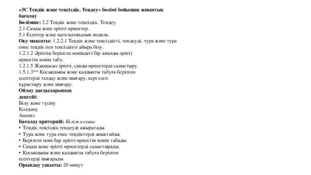 «3С Теңдік және теңсіздік. Теңдеу» бөлімі бойынша жиынтық бағалау Бөлімше: 2.2 Теңдік және теңсіздік. Теңдеу. 2.1 Санды және әріпті өрнектер. 5.1 Есептер және математикалық модель. Оқу мақсаты: 1.2.2.1 Теңдік және теңсіздікті, теңдеуді, тура және тура емес теңдік пен теңсіздікті айыра білу. 1.2.1.2 Әріптің берілген мәніндегі бір амалды әріпті өрнектің мәнін табу. 1.2.1.5 Жақшасыз әріпті, санды өрнектерді салыстыру. 1.5.1.3** Қосындыны және қалдықты табуға берілген есептерді талдау және шығару, кері есеп құрастыру және шығару. Ойлау дағдыларының деңгейі: Білу және түсіну Қолдану Анализ Бағалау критерийі: Білім алушы  Теңдік,теңсіздік,теңдеуді ажыратады.  Тура және тура емес теңдіктерді анықтайды.  Берілген мәні бар әріпті өрнектің мәнін табады.  Санды және әріпті өрнектерді салыстырады.  Қосындыны және қалдықты табуға берілген есептерді шығарады. Орындау уақыты: 20 минут 